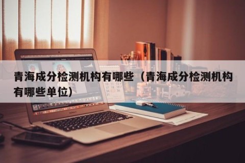 青海成分检测机构有哪些（青海成分检测机构有哪些单位）