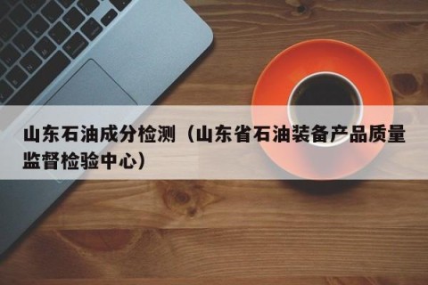 山东石油成分检测（山东省石油装备产品质量监督检验中心）