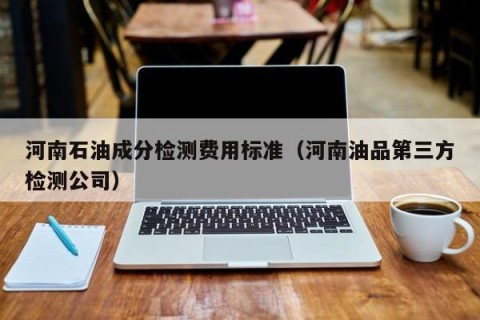 河南石油成分检测费用标准（河南油品第三方检测公司）