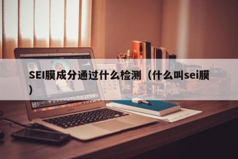 SEI膜成分通过什么检测（什么叫sei膜）