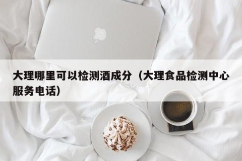 大理哪里可以检测酒成分（大理食品检测中心服务电话）