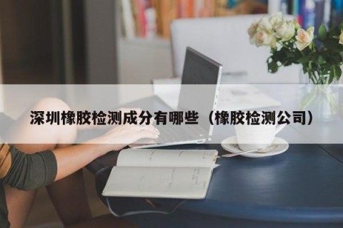 深圳橡胶检测成分有哪些（橡胶检测公司）