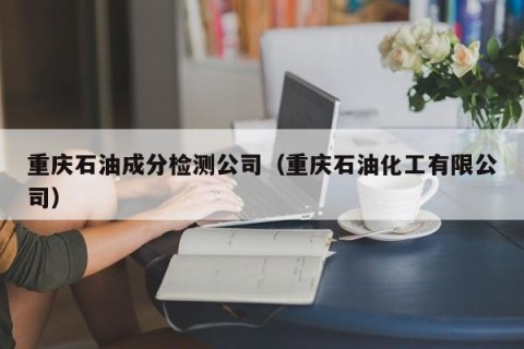 重庆石油成分检测公司（重庆石油化工有限公司）