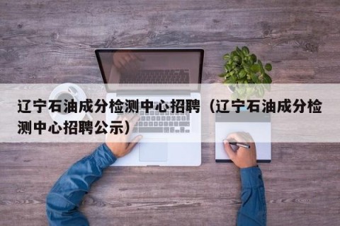 辽宁石油成分检测中心招聘（辽宁石油成分检测中心招聘公示）