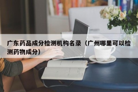 广东药品成分检测机构名录（广州哪里可以检测药物成分）