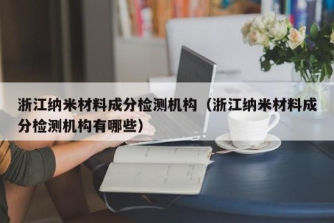 浙江纳米材料成分检测机构（浙江纳米材料成分检测机构有哪些）