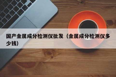 国产金属成分检测仪批发（金属成分检测仪多少钱）