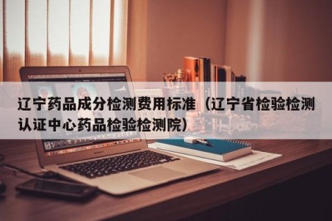 辽宁药品成分检测费用标准（辽宁省检验检测认证中心药品检验检测院）