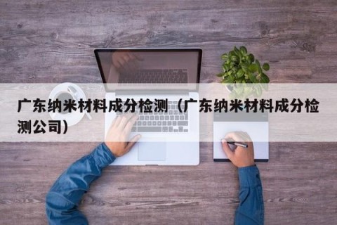 广东纳米材料成分检测（广东纳米材料成分检测公司）