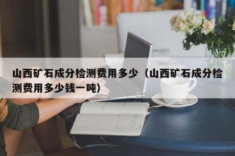 山西矿石成分检测费用多少（山西矿石成分检测费用多少钱一吨）