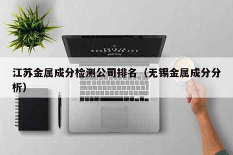 江苏金属成分检测公司排名（无锡金属成分分析）