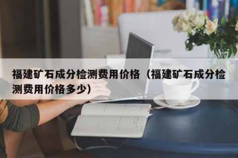 福建矿石成分检测费用价格（福建矿石成分检测费用价格多少）