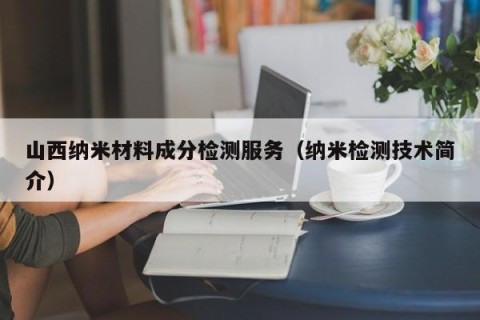 山西纳米材料成分检测服务（纳米检测技术简介）