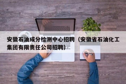 安徽石油成分检测中心招聘（安徽省石油化工集团有限责任公司招聘）