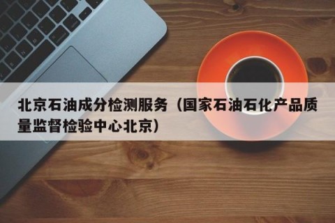 北京石油成分检测服务（国家石油石化产品质量监督检验中心北京）