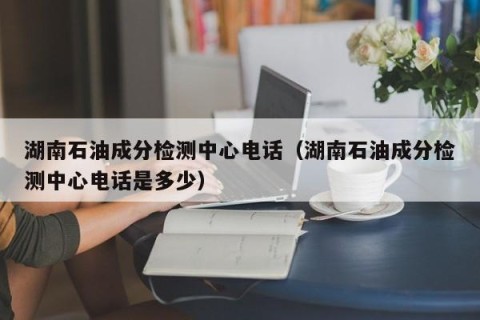 湖南石油成分检测中心电话（湖南石油成分检测中心电话是多少）