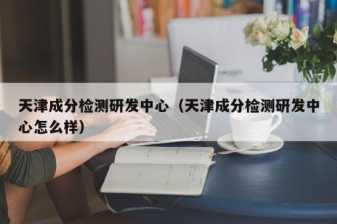 天津成分检测研发中心（天津成分检测研发中心怎么样）