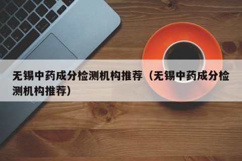 无锡中药成分检测机构推荐（无锡中药成分检测机构推荐）