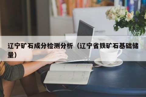 辽宁矿石成分检测分析（辽宁省铁矿石基础储量）