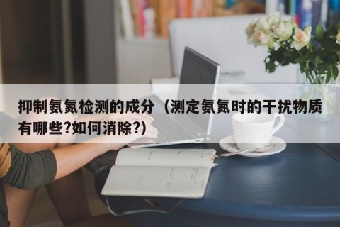 抑制氨氮检测的成分（测定氨氮时的干扰物质有哪些?如何消除?）