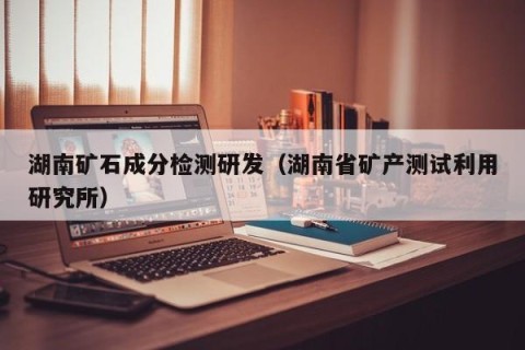 湖南矿石成分检测研发（湖南省矿产测试利用研究所）