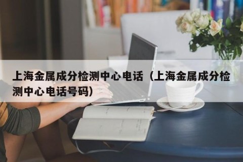 上海金属成分检测中心电话（上海金属成分检测中心电话号码）