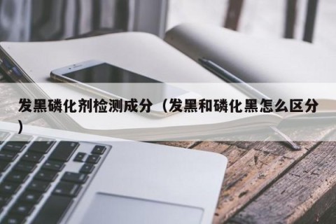 发黑磷化剂检测成分（发黑和磷化黑怎么区分）