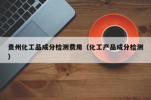 贵州化工品成分检测费用（化工产品成分检测）