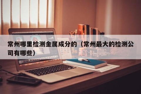 常州哪里检测金属成分的（常州最大的检测公司有哪些）