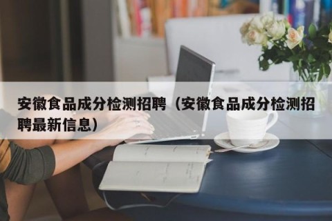 安徽食品成分检测招聘（安徽食品成分检测招聘最新信息）