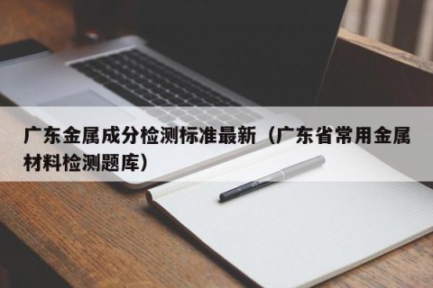 广东金属成分检测标准最新（广东省常用金属材料检测题库）