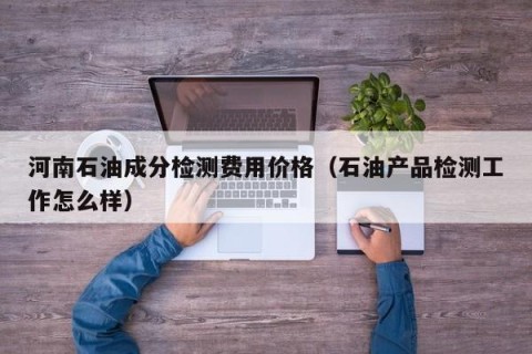 河南石油成分检测费用价格（石油产品检测工作怎么样）