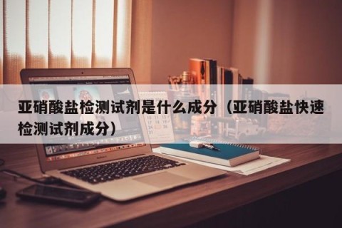 亚硝酸盐检测试剂是什么成分（亚硝酸盐快速检测试剂成分）