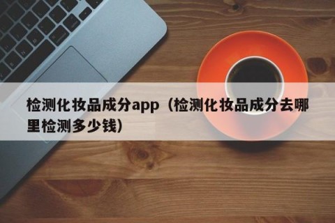 检测化妆品成分app（检测化妆品成分去哪里检测多少钱）