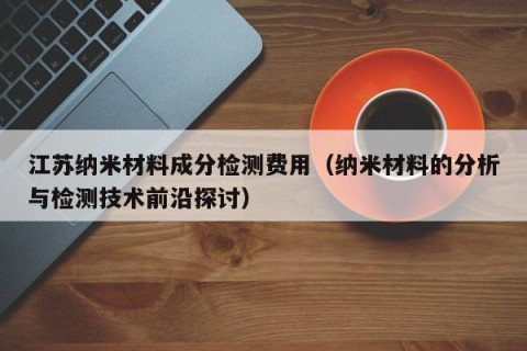 江苏纳米材料成分检测费用（纳米材料的分析与检测技术前沿探讨）