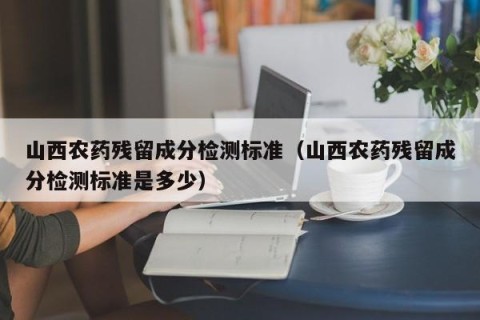 山西农药残留成分检测标准（山西农药残留成分检测标准是多少）