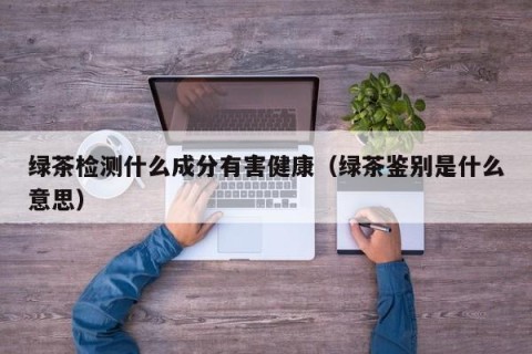 绿茶检测什么成分有害健康（绿茶鉴别是什么意思）