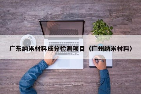 广东纳米材料成分检测项目（广州纳米材料）