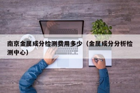 南京金属成分检测费用多少（金属成分分析检测中心）