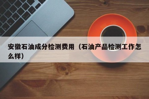 安徽石油成分检测费用（石油产品检测工作怎么样）