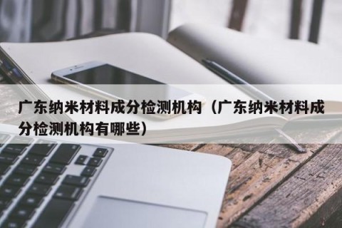 广东纳米材料成分检测机构（广东纳米材料成分检测机构有哪些）