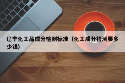 辽宁化工品成分检测标准（化工成分检测要多少钱）