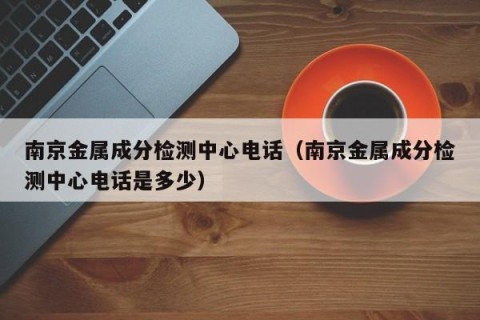 南京金属成分检测中心电话（南京金属成分检测中心电话是多少）