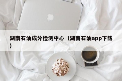 湖南石油成分检测中心（湖南石油app下载）