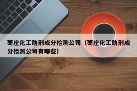 枣庄化工助剂成分检测公司（枣庄化工助剂成分检测公司有哪些）