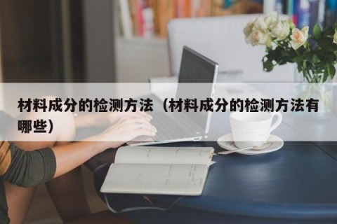 材料成分的检测方法（材料成分的检测方法有哪些）