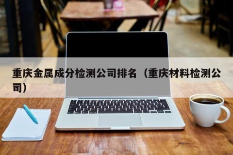 重庆金属成分检测公司排名（重庆材料检测公司）