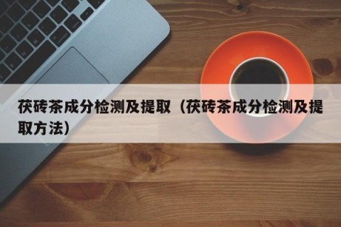 茯砖茶成分检测及提取（茯砖茶成分检测及提取方法）