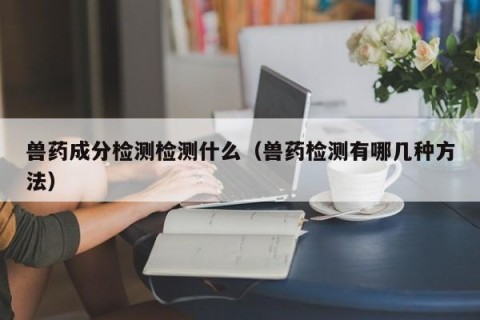 兽药成分检测检测什么（兽药检测有哪几种方法）