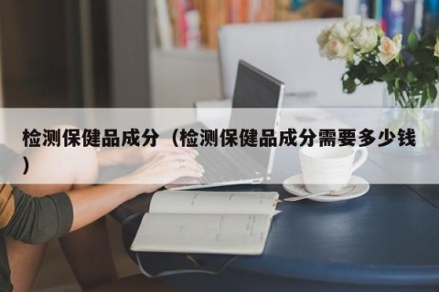 检测保健品成分（检测保健品成分需要多少钱）